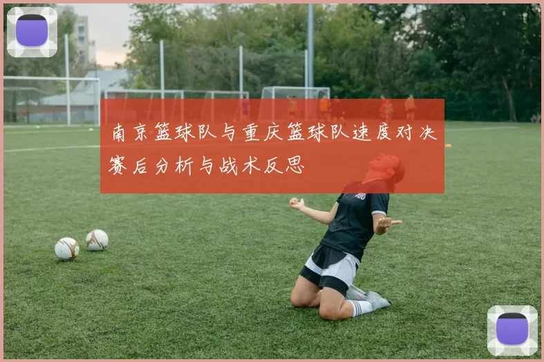 南京篮球队与重庆篮球队速度对决赛后分析与战术反思