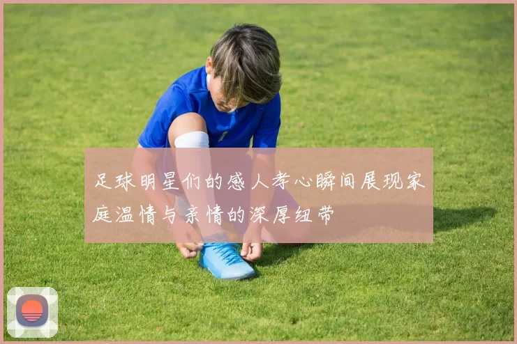 足球明星们的感人孝心瞬间展现家庭温情与亲情的深厚纽带