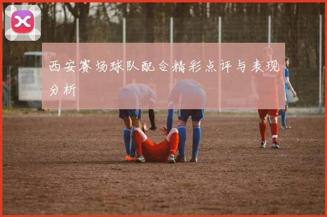 西安赛场球队配合精彩点评与表现分析