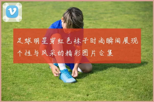 足球明星穿红色袜子时尚瞬间展现个性与风采的精彩图片合集