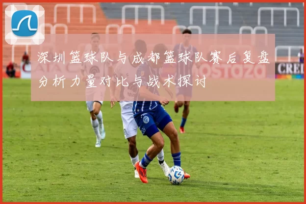 深圳篮球队与成都篮球队赛后复盘分析力量对比与战术探讨
