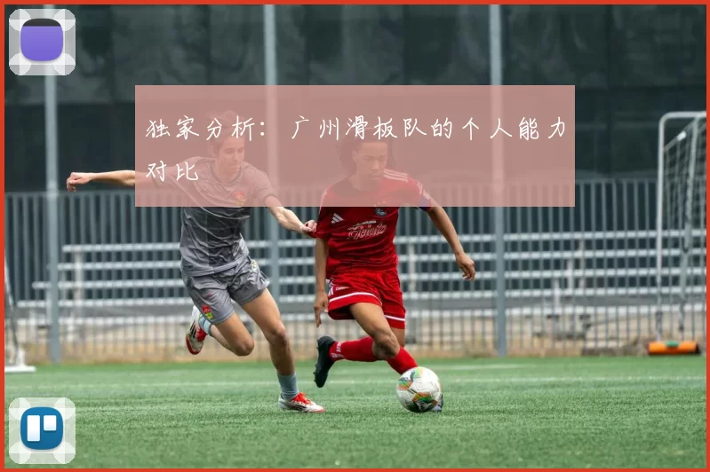 独家分析：广州滑板队的个人能力对比